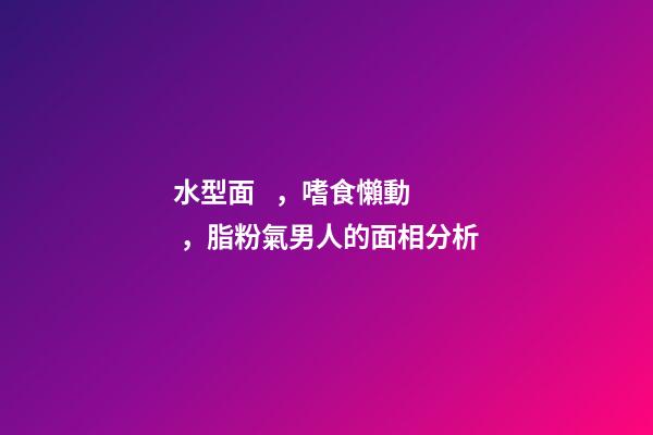 水型面，嗜食懶動，脂粉氣男人的面相分析